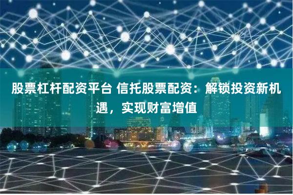 股票杠杆配资平台 信托股票配资：解锁投资新机遇，实现财富增值
