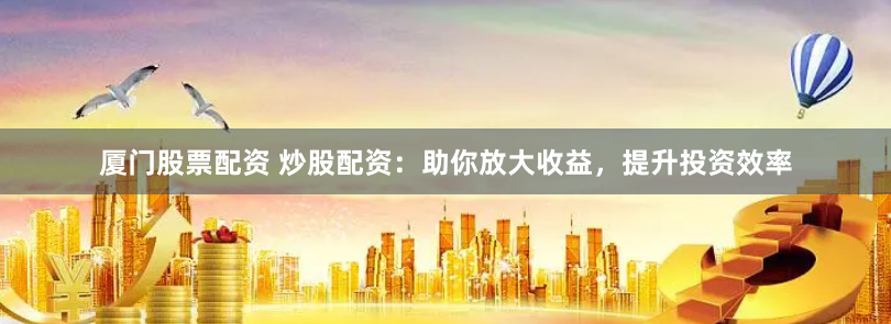 厦门股票配资 炒股配资：助你放大收益，提升投资效率