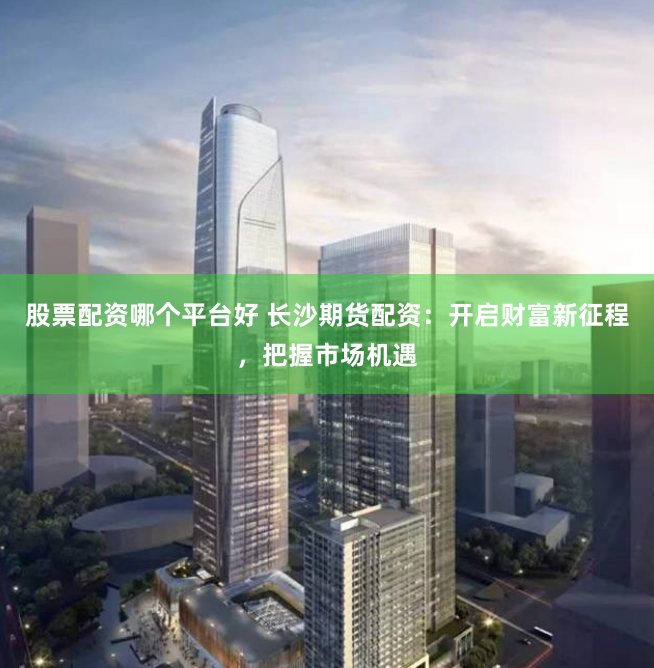 股票配资哪个平台好 长沙期货配资：开启财富新征程，把握市场机遇
