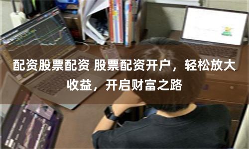 配资股票配资 股票配资开户，轻松放大收益，开启财富之路