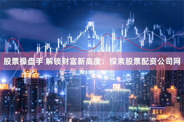 股票操盘手 解锁财富新高度：探索股票配资公司网