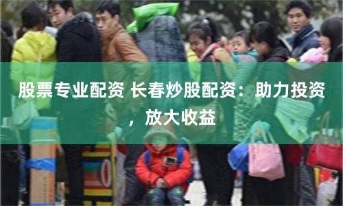 股票专业配资 长春炒股配资：助力投资，放大收益