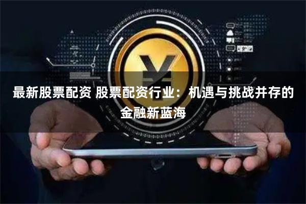 最新股票配资 股票配资行业：机遇与挑战并存的金融新蓝海