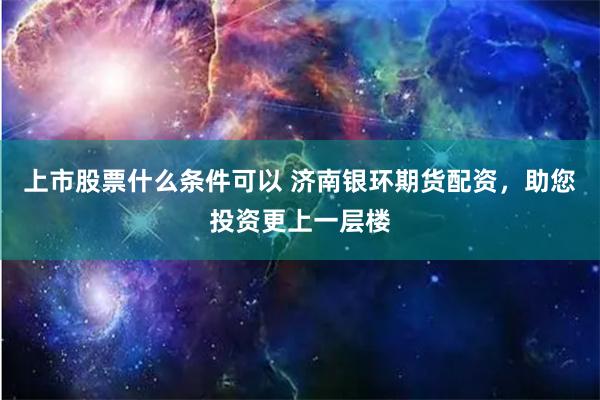 上市股票什么条件可以 济南银环期货配资，助您投资更上一层楼