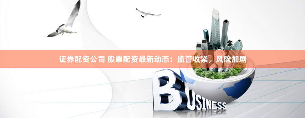 证券配资公司 股票配资最新动态：监管收紧，风险加剧