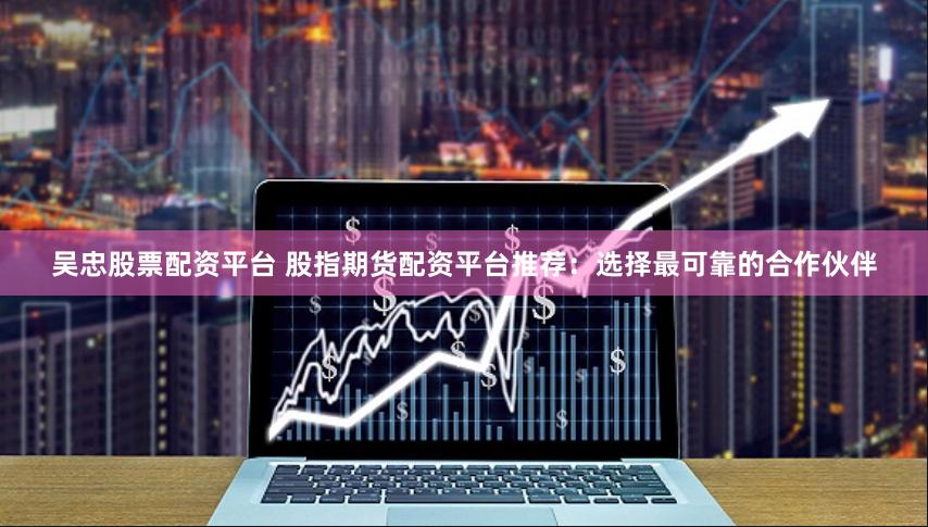 吴忠股票配资平台 股指期货配资平台推荐：选择最可靠的合作伙伴