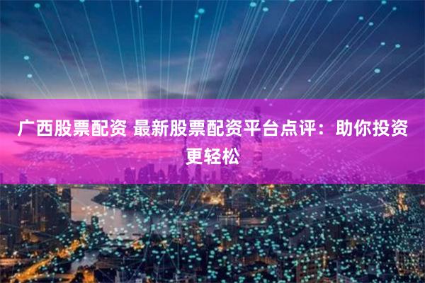 广西股票配资 最新股票配资平台点评：助你投资更轻松