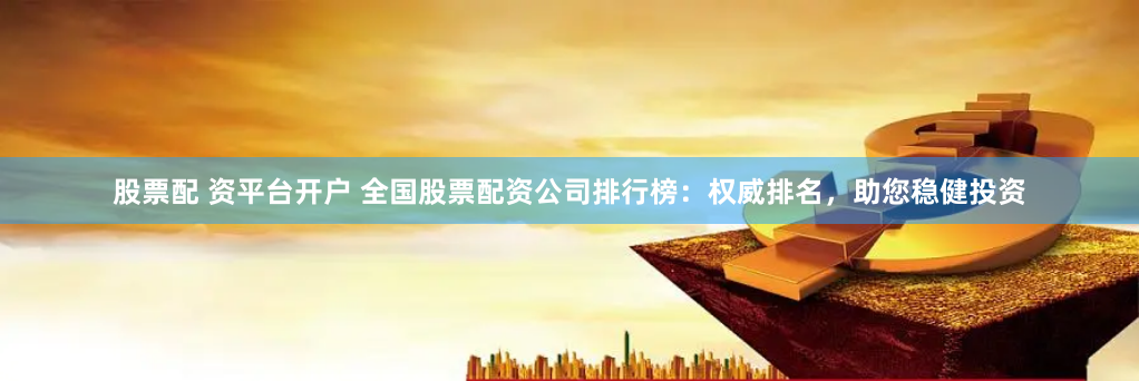 股票配 资平台开户 全国股票配资公司排行榜：权威排名，助您稳健投资