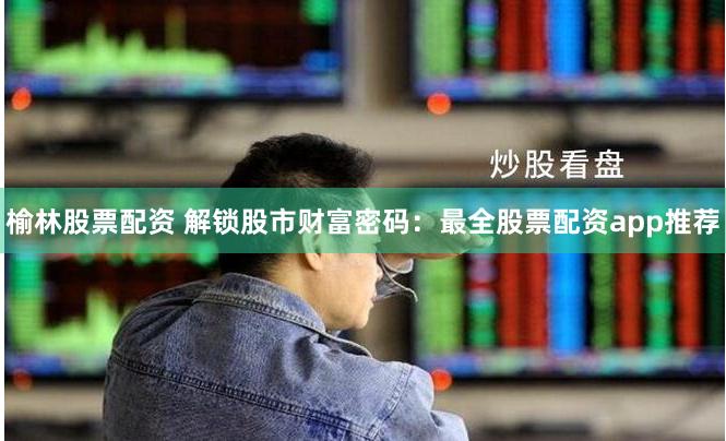 榆林股票配资 解锁股市财富密码：最全股票配资app推荐