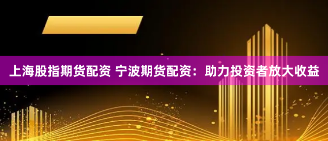 上海股指期货配资 宁波期货配资:助力投资者放大收益