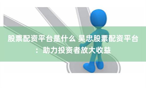 股票配资平台是什么 吴忠股票配资平台:助力投资者放大收益