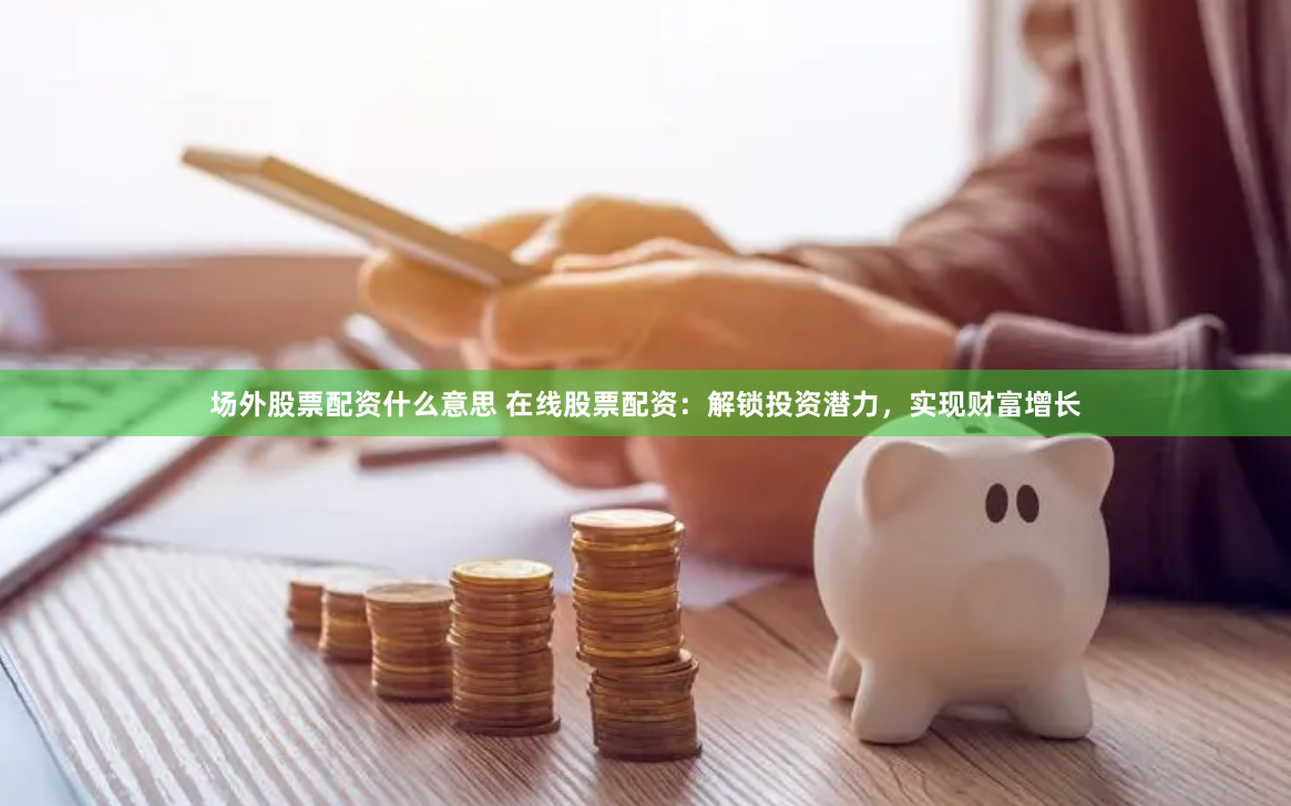 场外股票配资什么意思 在线股票配资：解锁投资潜力，实现财富增长