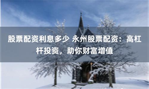 股票配资利息多少 永州股票配资:高杠杆投资,助你财富增值