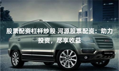 股票配资杠杆炒股 河源股票配资：助力投资，尽享收益