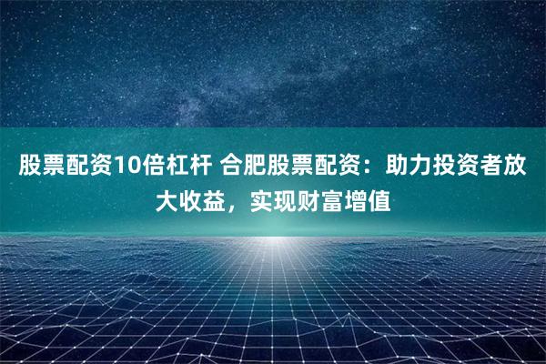 股票配资10倍杠杆 合肥股票配资：助力投资者放大收益，实现财富增值