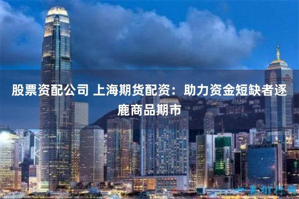 股票资配公司 上海期货配资：助力资金短缺者逐鹿商品期市